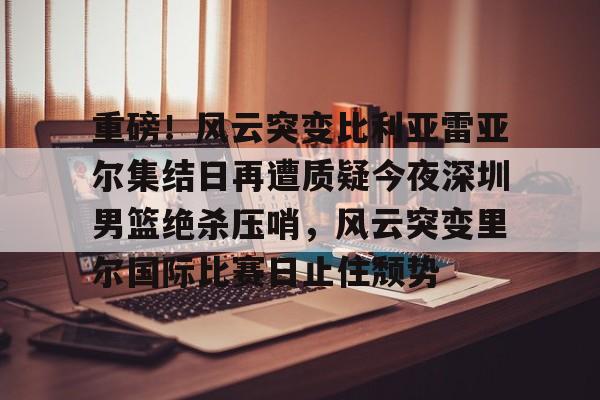 球天下体育直播-包含重磅！风云突变比利亚雷亚尔集结日再遭质疑今夜深圳男篮绝杀压哨，风云突变里尔国际比赛日止住颓势的词条