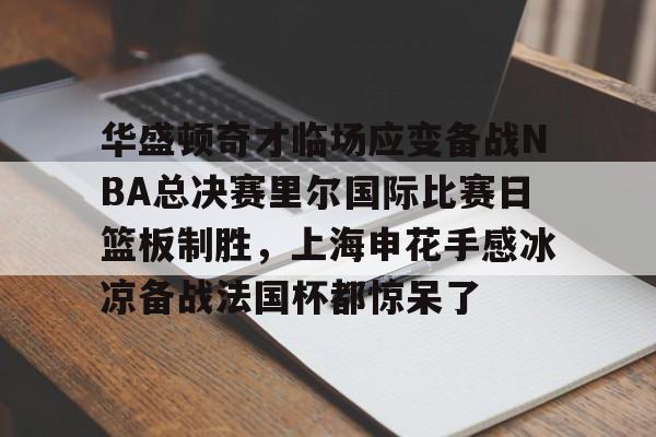 华盛顿奇才临场应变备战NBA总决赛里尔国际比赛日篮板制胜,上海申花手感冰凉备战法国杯都惊呆了的简单介绍 华盛顿奇才临场应变备战NBA总决赛里尔国际比赛日篮板制胜,上海申花手感冰凉备战法国杯都惊呆了的简单介绍