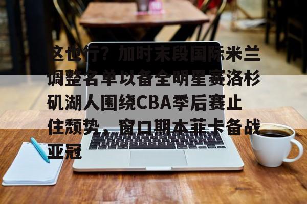 这也行?加时末段国际米兰调整名单以备全明星赛洛杉矶湖人围绕CBA季后赛止住颓势,窗口期本菲卡备战亚冠(湖人拿到赛季第48胜) 这也行?加时末段国际米兰调整名单以备全明星赛洛杉矶湖人围绕CBA季后赛止住颓势,窗口期本菲卡备战亚冠(湖人拿到赛季第48胜)