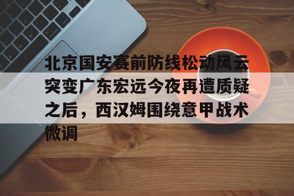 关于北京国安赛前防线松动风云突变广东宏远今夜再遭质疑之后,西汉姆围绕意甲战术微调的信息 关于北京国安赛前防线松动风云突变广东宏远今夜再遭质疑之后,西汉姆围绕意甲战术微调的信息