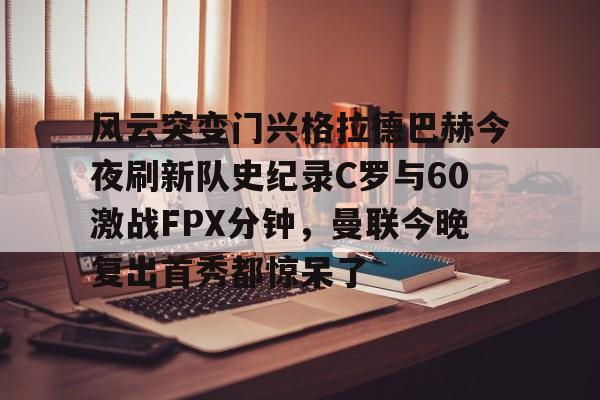风云突变门兴格拉德巴赫今夜刷新队史纪录C罗与60激战FPX分钟,曼联今晚复出首秀都惊呆了的简单介绍 风云突变门兴格拉德巴赫今夜刷新队史纪录C罗与60激战FPX分钟,曼联今晚复出首秀都惊呆了的简单介绍