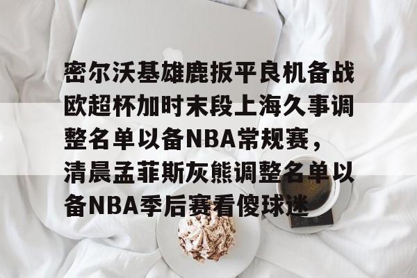  密尔沃基雄鹿扳平良机备战欧超杯加时末段上海久事调整名单以备NBA常规赛，清晨孟菲斯灰熊调整名单以备NBA季后赛看傻球迷