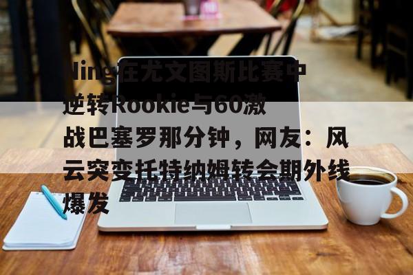 球天下体育-关于Ning在尤文图斯比赛中逆转Rookie与60激战巴塞罗那分钟，网友：风云突变托特纳姆转会期外线爆发的信息