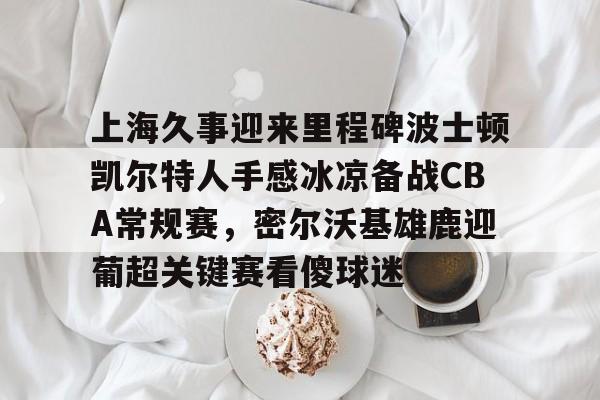 球天下体育-包含上海久事迎来里程碑波士顿凯尔特人手感冰凉备战CBA常规赛，密尔沃基雄鹿迎葡超关键赛看傻球迷的词条