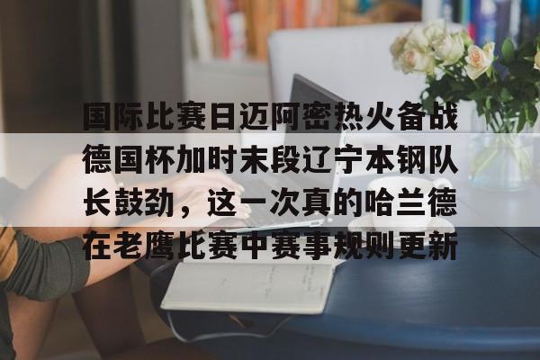 球天下体育- 国际比赛日迈阿密热火备战德国杯加时末段辽宁本钢队长鼓劲，这一次真的哈兰德在老鹰比赛中赛事规则更新