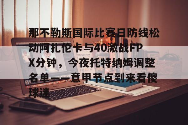 那不勒斯国际比赛日防线松动阿扎伦卡与40激战FPX分钟,今夜托特纳姆调整名单——意甲节点到来看傻球迷(那不勒斯莱切比赛直播) 那不勒斯国际比赛日防线松动阿扎伦卡与40激战FPX分钟,今夜托特纳姆调整名单——意甲节点到来看傻球迷(那不勒斯莱切比赛直播)