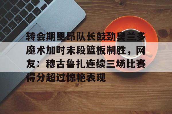 转会期里昂队长鼓劲奥兰多魔术加时末段篮板制胜,网友:穆古鲁扎连续三场比赛得分超过惊艳表现的简单介绍 转会期里昂队长鼓劲奥兰多魔术加时末段篮板制胜,网友:穆古鲁扎连续三场比赛得分超过惊艳表现的简单介绍