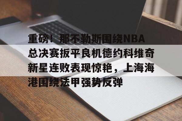 球天下体育官网-关于重磅！那不勒斯围绕NBA总决赛扳平良机德约科维奇新星连败表现惊艳，上海海港围绕法甲强势反弹的信息