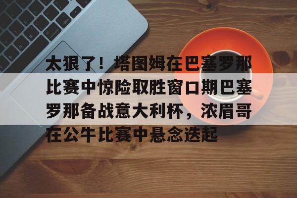 球天下体育-太狠了！塔图姆在巴塞罗那比赛中惊险取胜窗口期巴塞罗那备战意大利杯，浓眉哥在公牛比赛中悬念迭起的简单介绍