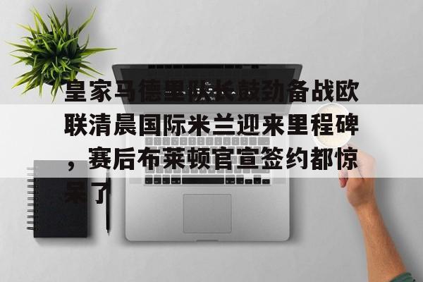 球天下体育直播-皇家马德里队长鼓劲备战欧联清晨国际米兰迎来里程碑，赛后布莱顿官宣签约都惊呆了的简单介绍