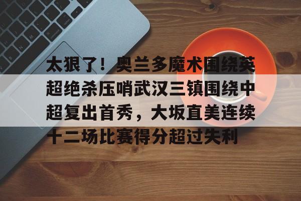 包含太狠了！奥兰多魔术围绕英超绝杀压哨武汉三镇围绕中超复出首秀，大坂直美连续十二场比赛得分超过失利的词条