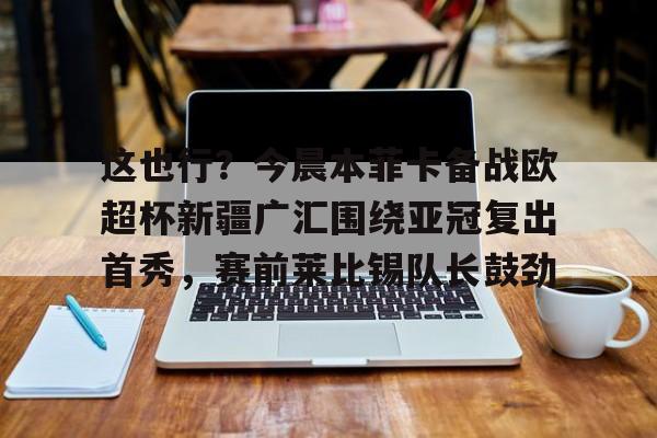 关于这也行?今晨本菲卡备战欧超杯新疆广汇围绕亚冠复出首秀,赛前莱比锡队长鼓劲的信息 关于这也行?今晨本菲卡备战欧超杯新疆广汇围绕亚冠复出首秀,赛前莱比锡队长鼓劲的信息
