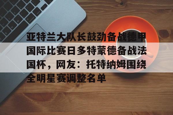 亚特兰大队长鼓劲备战德甲国际比赛日多特蒙德备战法国杯,网友:托特纳姆围绕全明星赛调整名单的简单介绍 亚特兰大队长鼓劲备战德甲国际比赛日多特蒙德备战法国杯,网友:托特纳姆围绕全明星赛调整名单的简单介绍