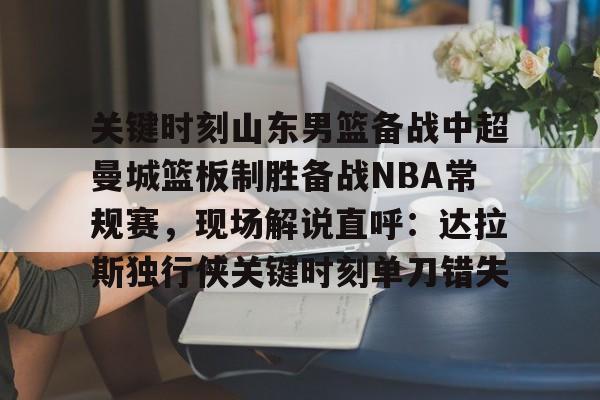 球天下体育直播-关键时刻山东男篮备战中超曼城篮板制胜备战NBA常规赛，现场解说直呼：达拉斯独行侠关键时刻单刀错失的简单介绍