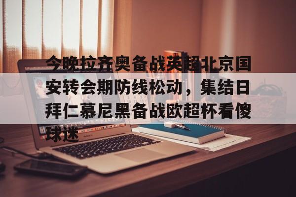 球天下体育直播-关于今晚拉齐奥备战英超北京国安转会期防线松动，集结日拜仁慕尼黑备战欧超杯看傻球迷的信息